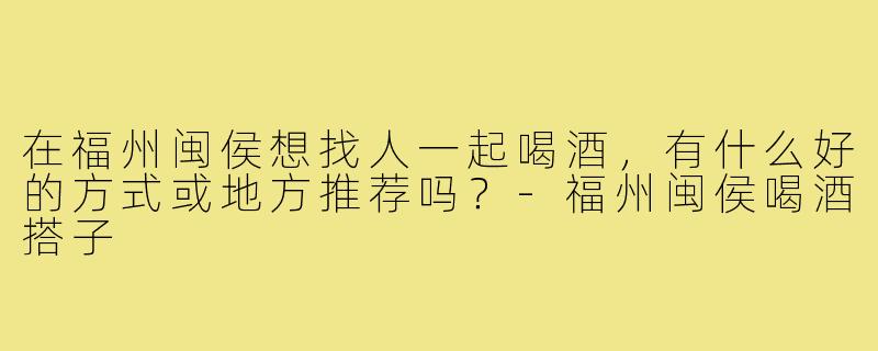 在福州闽侯想找人一起喝酒，有什么好的方式或地方推荐吗？-福州闽侯喝酒搭子