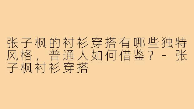 张子枫的衬衫穿搭有哪些独特风格，普通人如何借鉴？-张子枫衬衫穿搭