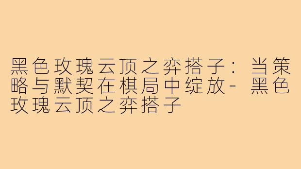 黑色玫瑰云顶之弈搭子：当策略与默契在棋局中绽放-黑色玫瑰云顶之弈搭子