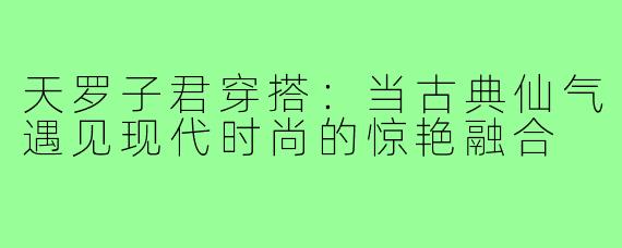 天罗子君穿搭：当古典仙气遇见现代时尚的惊艳融合