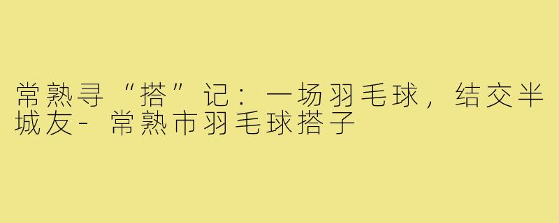常熟寻“搭”记：一场羽毛球，结交半城友-常熟市羽毛球搭子