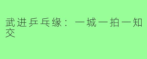 武进乒乓缘:一城一拍一知交