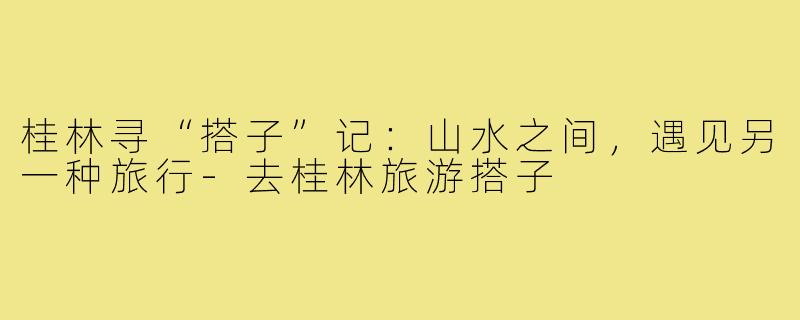 桂林寻“搭子”记：山水之间，遇见另一种旅行-去桂林旅游搭子