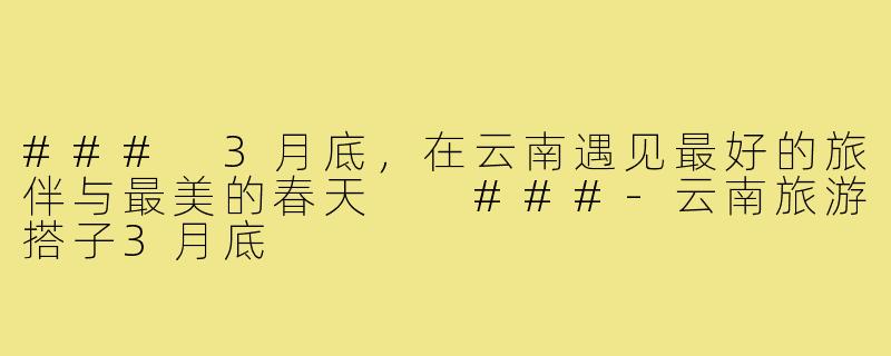 ###
3月底，在云南遇见最好的旅伴与最美的春天

###-云南旅游搭子3月底