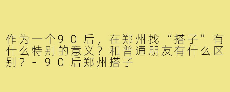 作为一个90后，在郑州找“搭子”有什么特别的意义？和普通朋友有什么区别？-90后郑州搭子