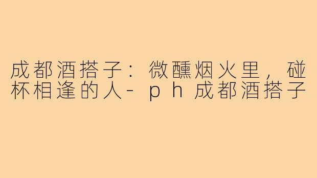 成都酒搭子：微醺烟火里，碰杯相逢的人-ph成都酒搭子