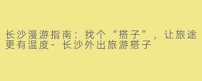 长沙漫游指南：找个“搭子”，让旅途更有温度-长沙外出旅游搭子