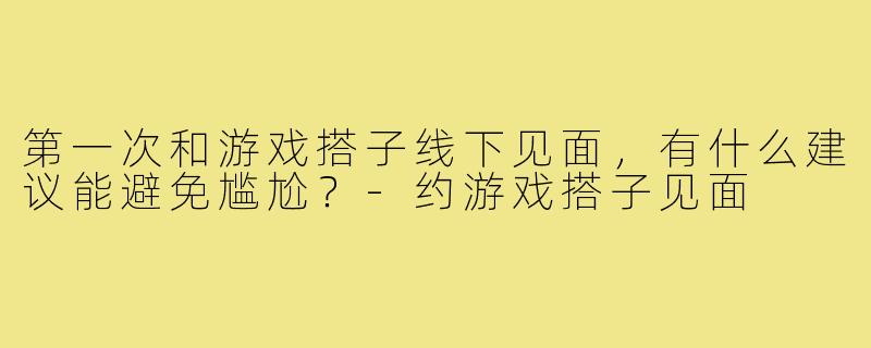 第一次和游戏搭子线下见面,有什么建议能避免尴尬?-约游戏搭子见面