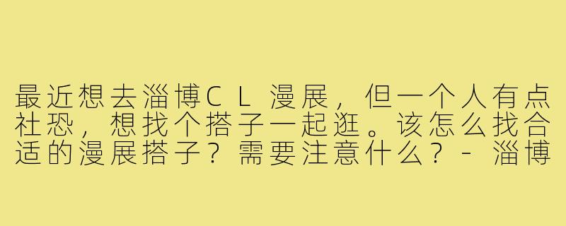 最近想去淄博CL漫展，但一个人有点社恐，想找个搭子一起逛。该怎么找合适的漫展搭子？需要注意什么？-淄博cl漫展搭子