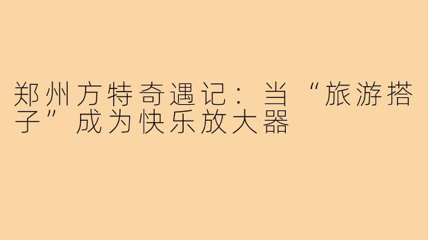 郑州方特奇遇记：当“旅游搭子”成为快乐放大器