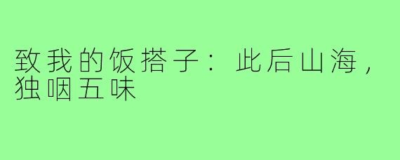致我的饭搭子：此后山海，独咽五味