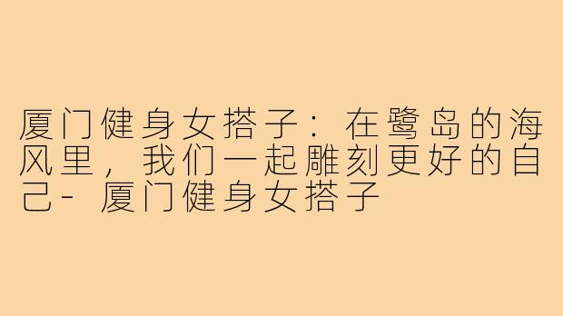 厦门健身女搭子：在鹭岛的海风里，我们一起雕刻更好的自己-厦门健身女搭子