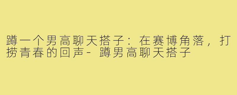 蹲一个男高聊天搭子：在赛博角落，打捞青春的回声-蹲男高聊天搭子