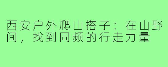 西安户外爬山搭子：在山野间，找到同频的行走力量