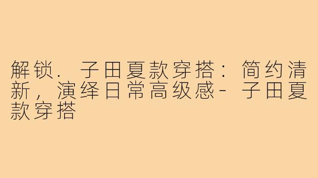 解锁.子田夏款穿搭:简约清新,演绎日常高级感-子田夏款穿搭