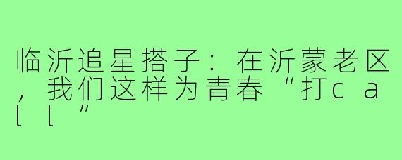 临沂追星搭子：在沂蒙老区，我们这样为青春“打call”