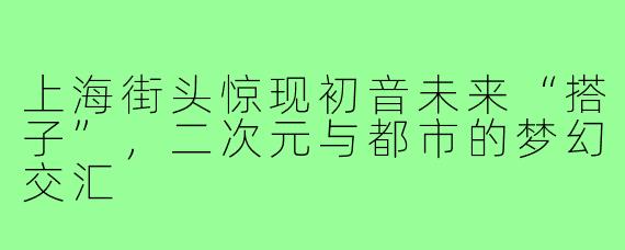 上海街头惊现初音未来“搭子”，二次元与都市的梦幻交汇
