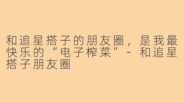 和追星搭子的朋友圈，是我最快乐的“电子榨菜”-和追星搭子朋友圈