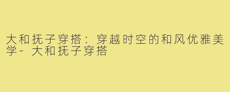 大和抚子穿搭：穿越时空的和风优雅美学-大和抚子穿搭