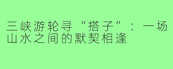三峡游轮寻“搭子”：一场山水之间的默契相逢