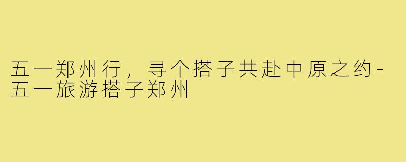 五一郑州行，寻个搭子共赴中原之约-五一旅游搭子郑州