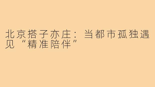 北京搭子亦庄：当都市孤独遇见“精准陪伴”