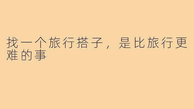 找一个旅行搭子，是比旅行更难的事