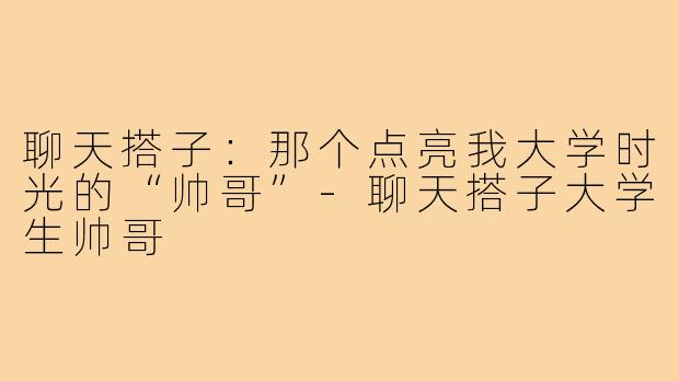 聊天搭子：那个点亮我大学时光的“帅哥”-聊天搭子大学生帅哥