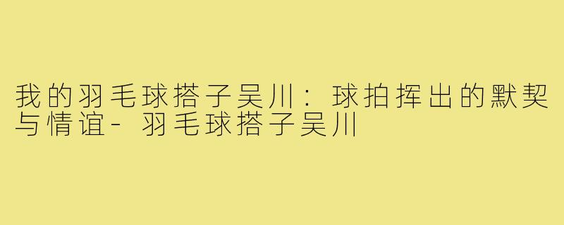 我的羽毛球搭子吴川：球拍挥出的默契与情谊-羽毛球搭子吴川