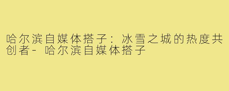 哈尔滨自媒体搭子：冰雪之城的热度共创者-哈尔滨自媒体搭子