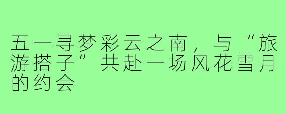 五一寻梦彩云之南，与“旅游搭子”共赴一场风花雪月的约会