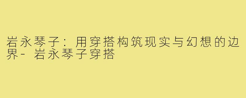 岩永琴子：用穿搭构筑现实与幻想的边界-岩永琴子穿搭