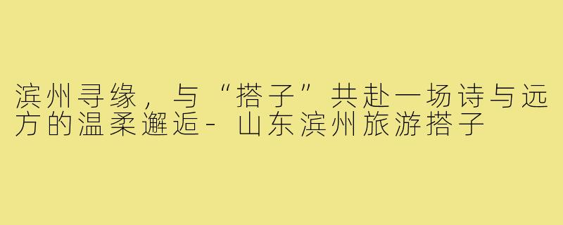 滨州寻缘，与“搭子”共赴一场诗与远方的温柔邂逅-山东滨州旅游搭子