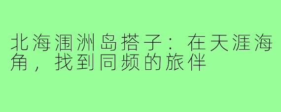 北海涠洲岛搭子：在天涯海角，找到同频的旅伴