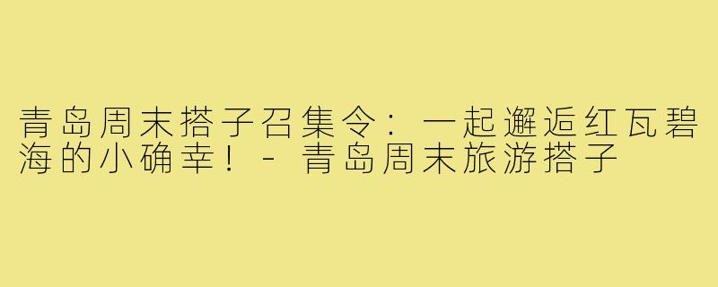 青岛周末搭子召集令：一起邂逅红瓦碧海的小确幸！-青岛周末旅游搭子