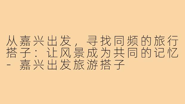 从嘉兴出发，寻找同频的旅行搭子：让风景成为共同的记忆-嘉兴出发旅游搭子