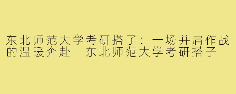东北师范大学考研搭子：一场并肩作战的温暖奔赴-东北师范大学考研搭子
