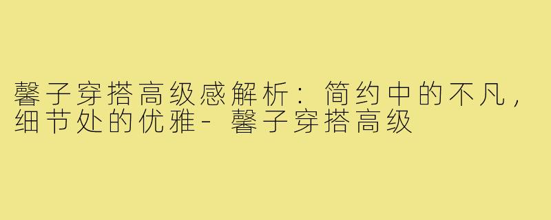 馨子穿搭高级感解析：简约中的不凡，细节处的优雅-馨子穿搭高级