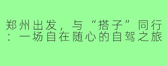 郑州出发，与“搭子”同行：一场自在随心的自驾之旅
