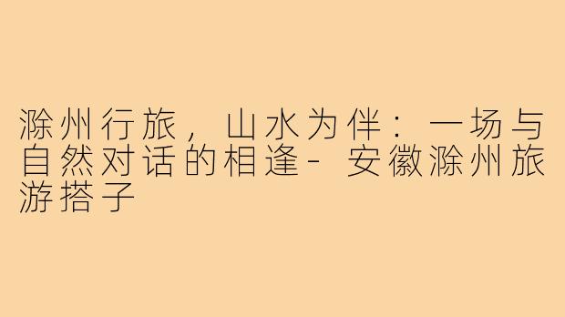 滁州行旅，山水为伴：一场与自然对话的相逢-安徽滁州旅游搭子