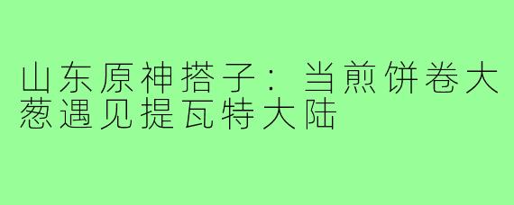 山东原神搭子:当煎饼卷大葱遇见提瓦特大陆