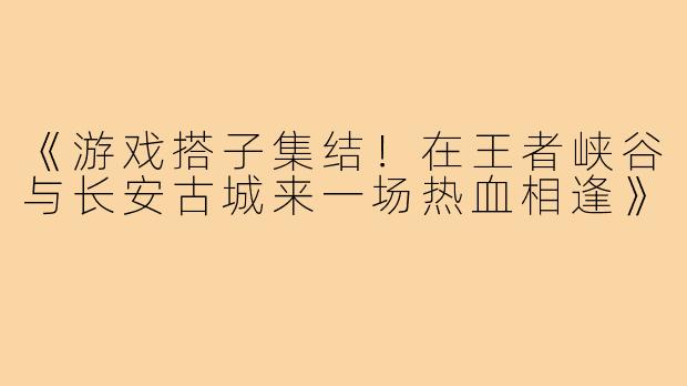 《游戏搭子集结！在王者峡谷与长安古城来一场热血相逢》