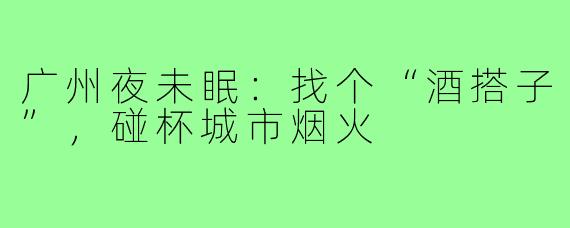 广州夜未眠：找个“酒搭子”，碰杯城市烟火
