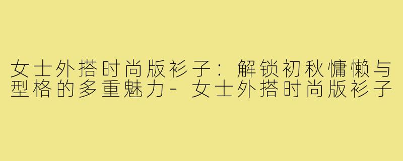 女士外搭时尚版衫子：解锁初秋慵懒与型格的多重魅力-女士外搭时尚版衫子