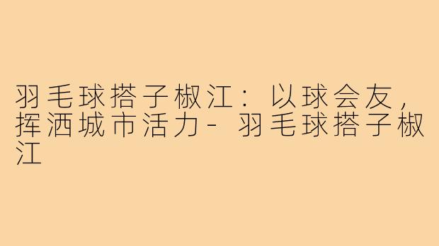 羽毛球搭子椒江：以球会友，挥洒城市活力-羽毛球搭子椒江