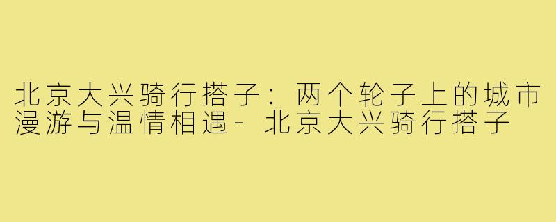 北京大兴骑行搭子：两个轮子上的城市漫游与温情相遇-北京大兴骑行搭子