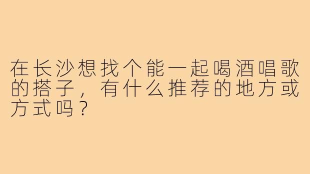 在长沙想找个能一起喝酒唱歌的搭子,有什么推荐的地方或方式吗?