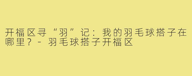 开福区寻“羽”记：我的羽毛球搭子在哪里？-羽毛球搭子开福区