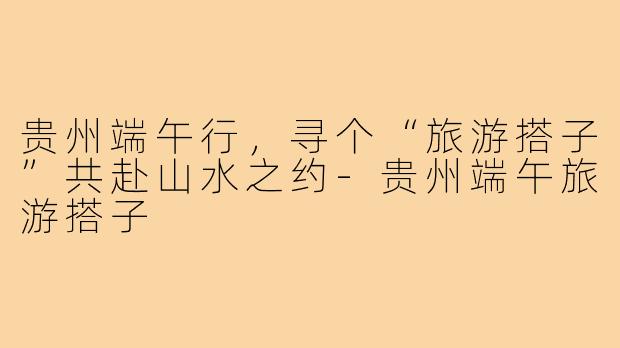 贵州端午行，寻个“旅游搭子”共赴山水之约-贵州端午旅游搭子