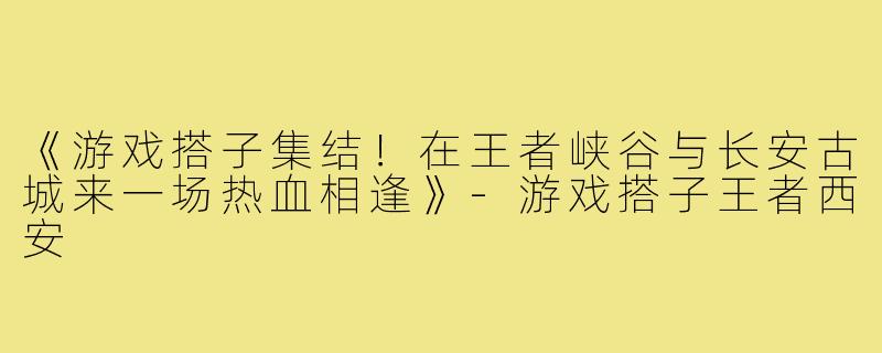 《游戏搭子集结！在王者峡谷与长安古城来一场热血相逢》-游戏搭子王者西安